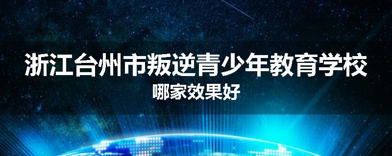 浙江台州市叛逆青少年教育学校哪家效果好