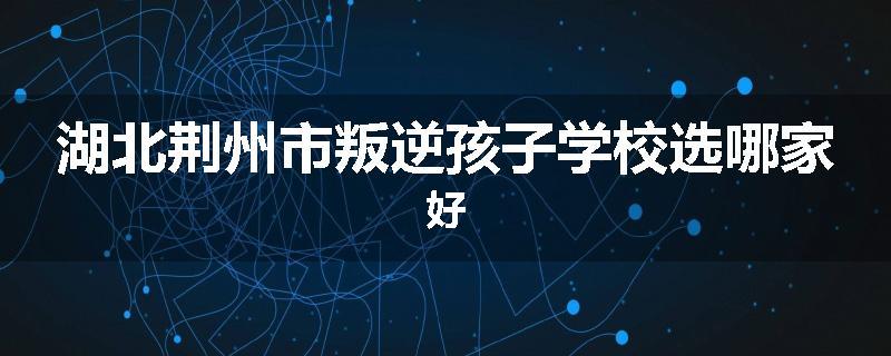 湖北荆州市叛逆孩子学校选哪家好