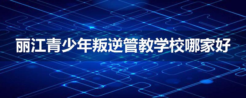 丽江青少年叛逆管教学校哪家好