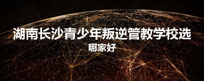 湖南长沙青少年叛逆管教学校选哪家好