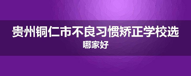 贵州铜仁市不良习惯矫正学校选哪家好