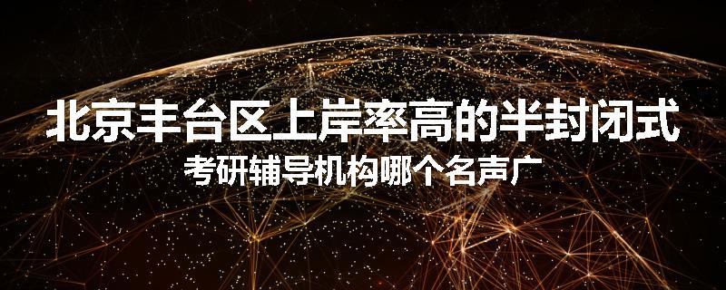 北京丰台区上岸率高的半封闭式考研辅导机构哪个名声广