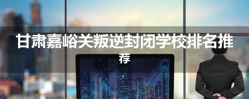 甘肃嘉峪关叛逆封闭学校排名推荐