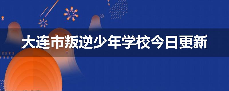 大连市叛逆少年学校今日更新