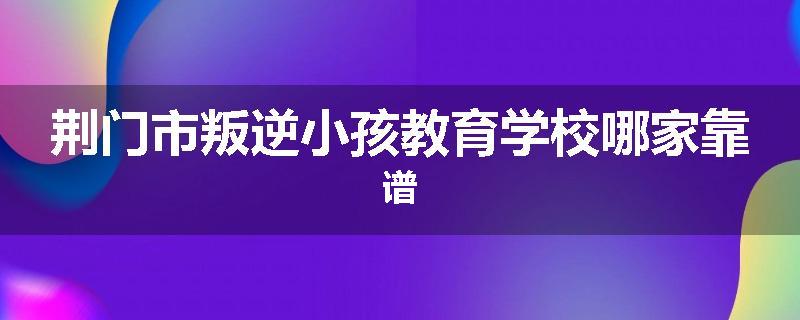 荆门市叛逆小孩教育学校哪家靠谱