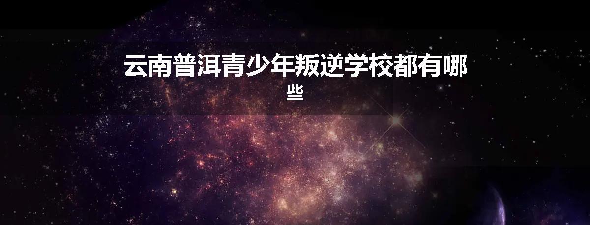 云南普洱青少年叛逆学校都有哪些