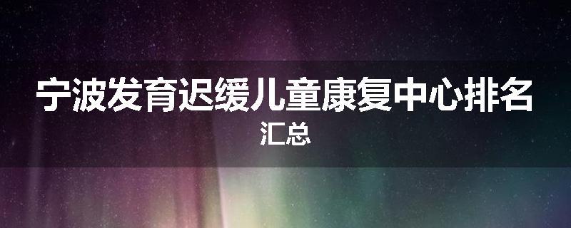 宁波发育迟缓儿童康复中心排名汇总