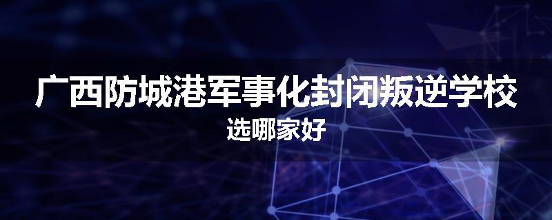 广西防城港军事化封闭叛逆学校选哪家好