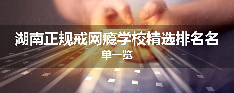 湖南正规戒网瘾学校精选排名名单一览