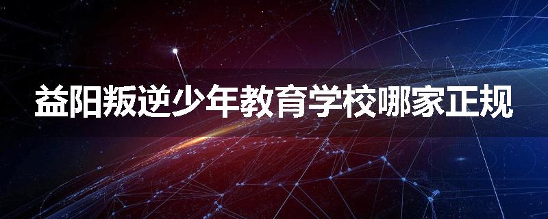 益阳叛逆少年教育学校哪家正规