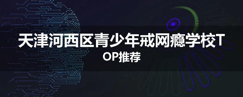天津河西区青少年戒网瘾学校TOP推荐