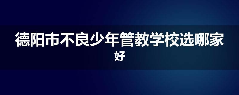 德阳市不良少年管教学校选哪家好