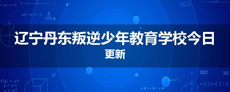 辽宁丹东叛逆少年教育学校今日更新