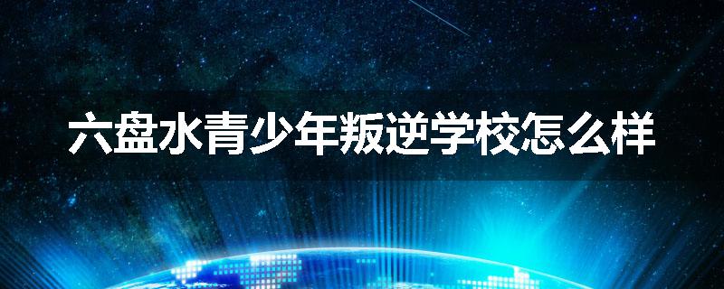 六盘水青少年叛逆学校怎么样