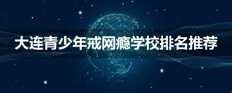 大连青少年戒网瘾学校排名推荐