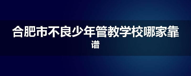 合肥市不良少年管教学校哪家靠谱