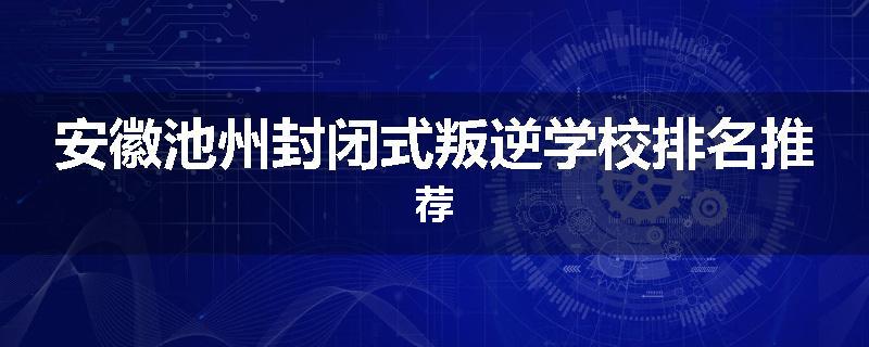 安徽池州封闭式叛逆学校排名推荐