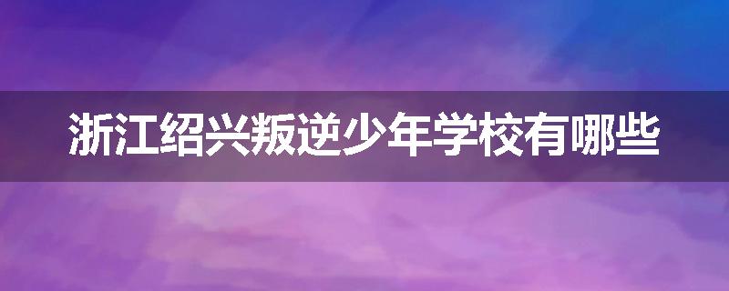 浙江绍兴叛逆少年学校有哪些