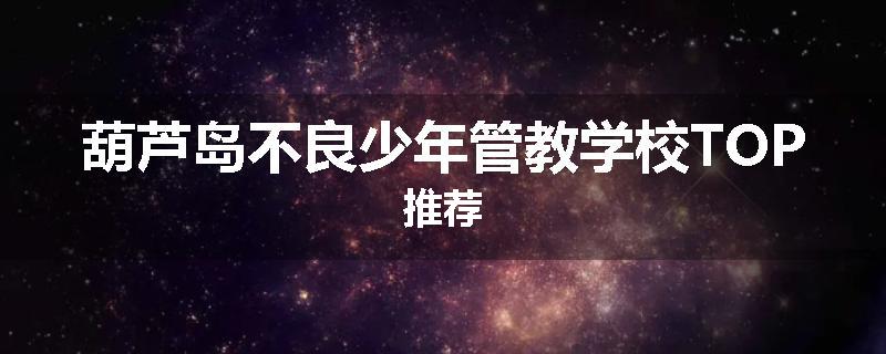 葫芦岛不良少年管教学校TOP推荐