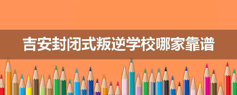 吉安封闭式叛逆学校哪家靠谱