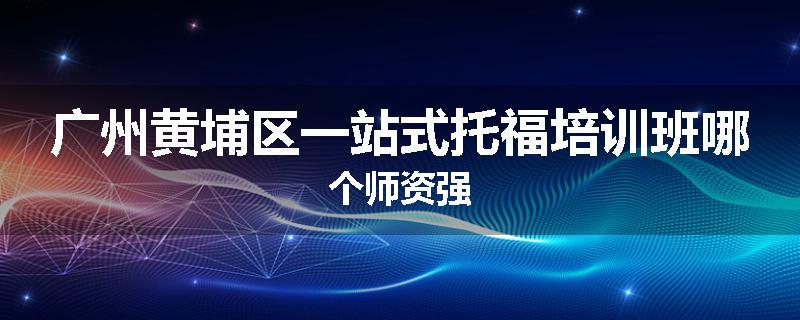 广州黄埔区一站式托福培训班哪个师资强