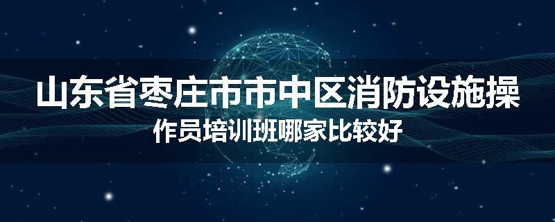 山东省枣庄市市中区消防设施操作员培训班哪家比较好