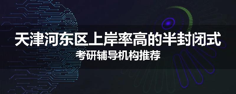 天津河东区上岸率高的半封闭式考研辅导机构推荐