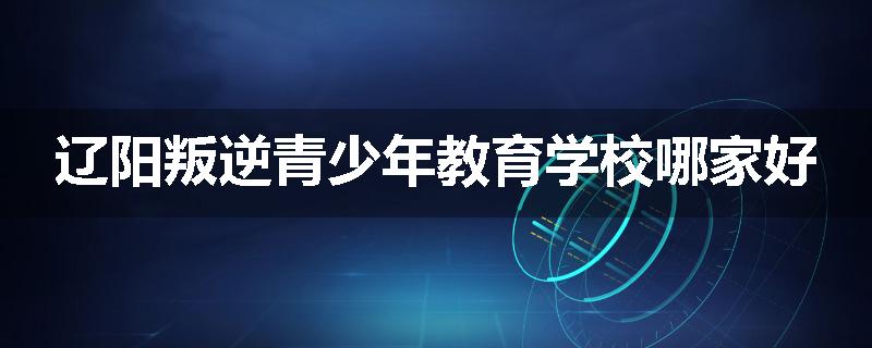 辽阳叛逆青少年教育学校哪家好