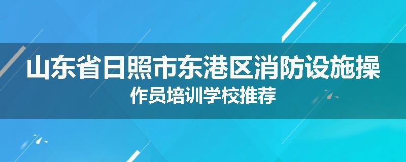 山东省日照市东港区消防设施操作员培训学校推荐