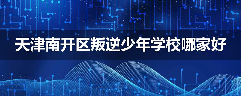 天津南开区叛逆少年学校哪家好