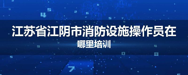 江苏省江阴市消防设施操作员在哪里培训