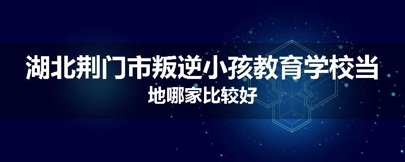 湖北荆门市叛逆小孩教育学校当地哪家比较好
