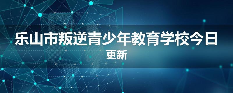 乐山市叛逆青少年教育学校今日更新