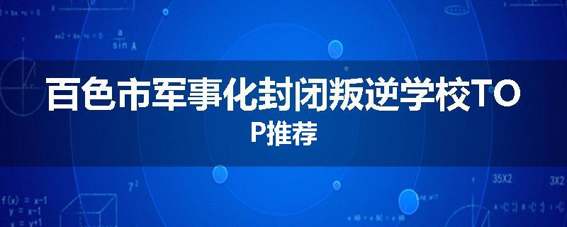 百色市军事化封闭叛逆学校TOP推荐