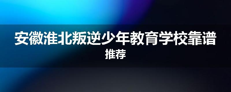 安徽淮北叛逆少年教育学校靠谱推荐