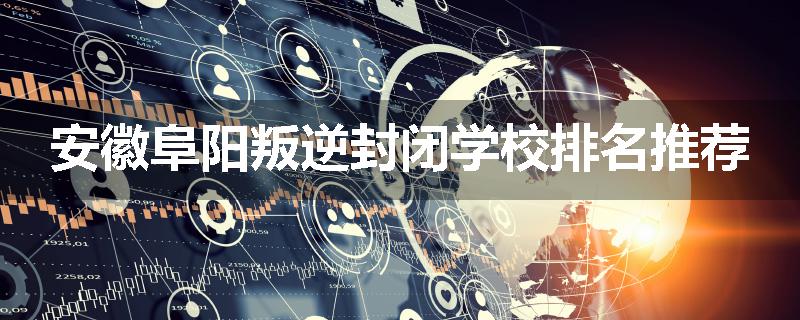 安徽阜阳叛逆封闭学校排名推荐