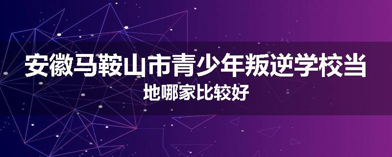 安徽马鞍山市青少年叛逆学校当地哪家比较好