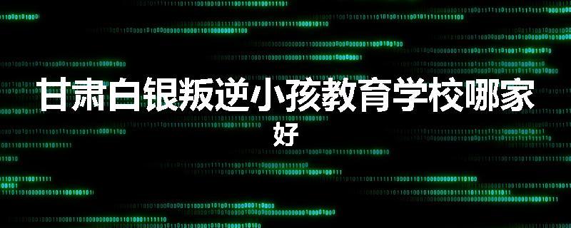 甘肃白银叛逆小孩教育学校哪家好