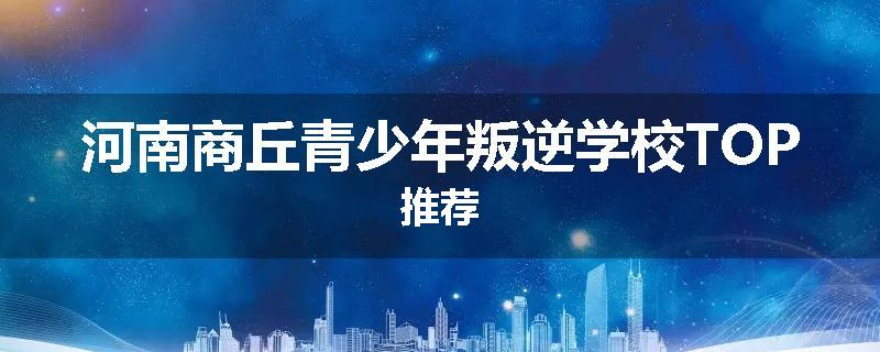 河南商丘青少年叛逆学校TOP推荐