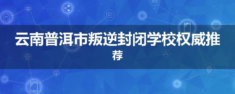 云南普洱市叛逆封闭学校权威推荐