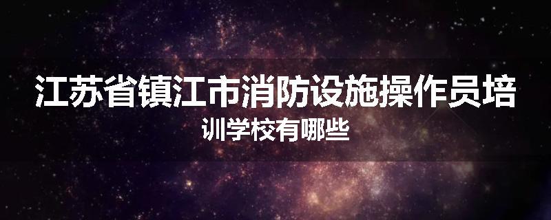 江苏省镇江市消防设施操作员培训学校有哪些