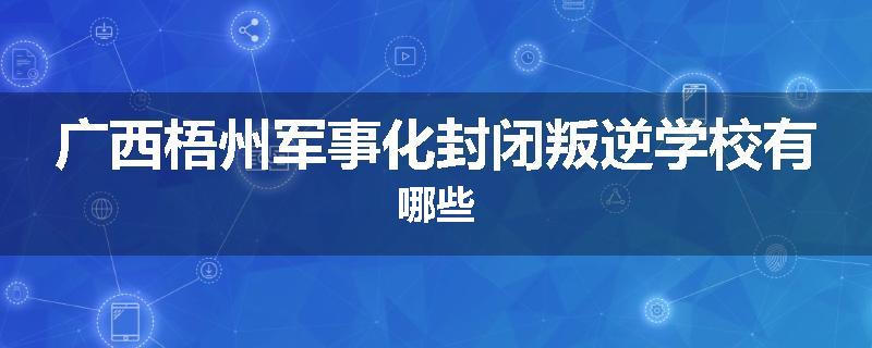 广西梧州军事化封闭叛逆学校有哪些