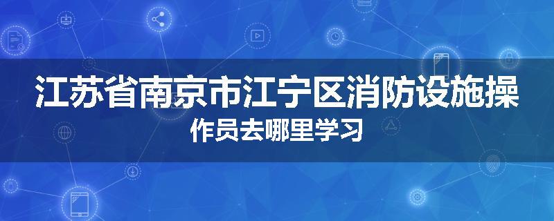 江苏省南京市江宁区消防设施操作员去哪里学习