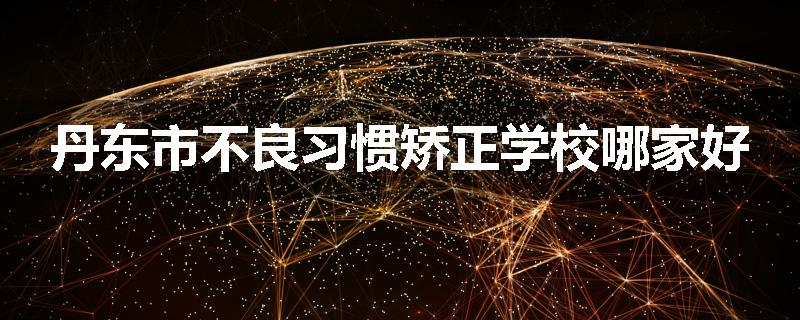 丹东市不良习惯矫正学校哪家好