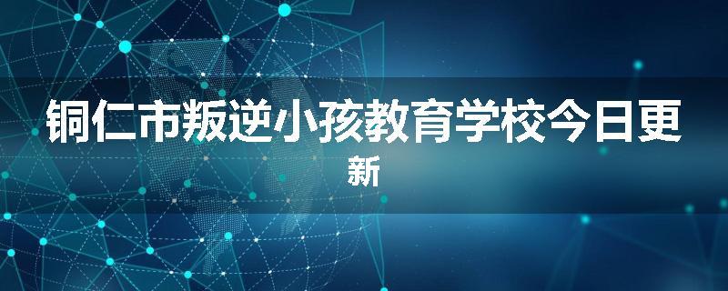 铜仁市叛逆小孩教育学校今日更新