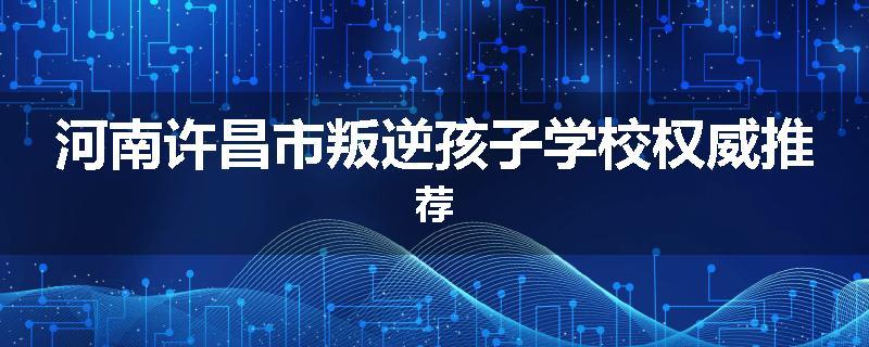 河南许昌市叛逆孩子学校权威推荐