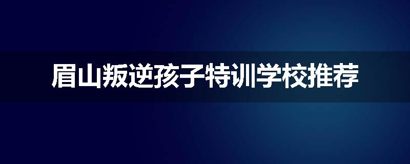 眉山叛逆孩子特训学校推荐