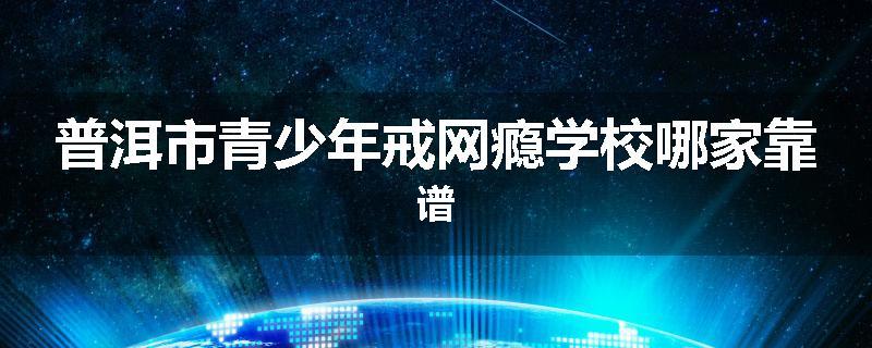 普洱市青少年戒网瘾学校哪家靠谱