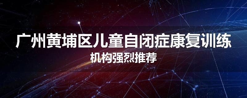 广州黄埔区儿童自闭症康复训练机构强烈推荐