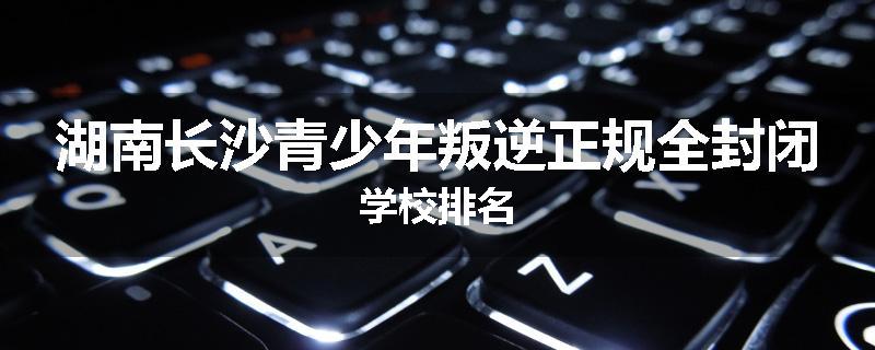 湖南长沙青少年叛逆正规全封闭学校排名